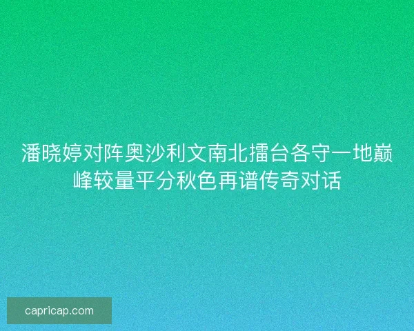 潘晓婷对阵奥沙利文南北擂台各守一地巅峰较量平分秋色再谱传奇对话 潘晓婷对阵奥沙利文南北擂台各守一地巅峰较量平分秋色再谱传奇对话