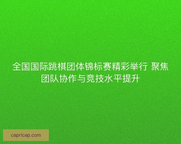 全国国际跳棋团体锦标赛精彩举行 聚焦团队协作与竞技水平提升