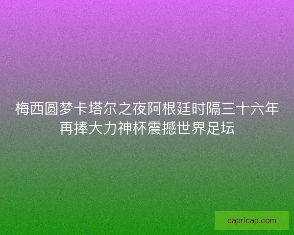 梅西圆梦卡塔尔之夜阿根廷时隔三十六年再捧大力神杯震撼世界足坛