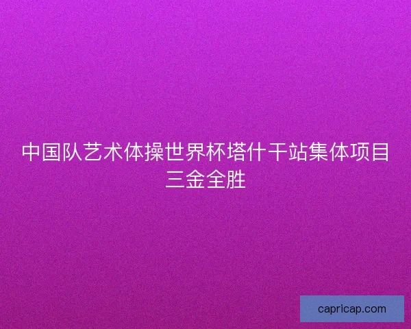 中国队艺术体操世界杯塔什干站集体项目三金全胜