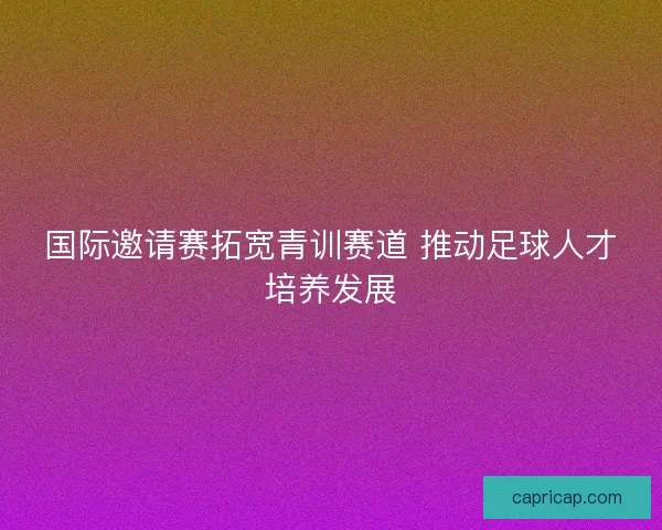 国际邀请赛拓宽青训赛道 推动足球人才培养发展 国际邀请赛拓宽青训赛道 推动足球人才培养发展