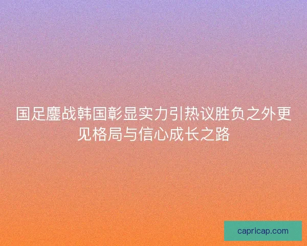 国足鏖战韩国彰显实力引热议胜负之外更见格局与信心成长之路